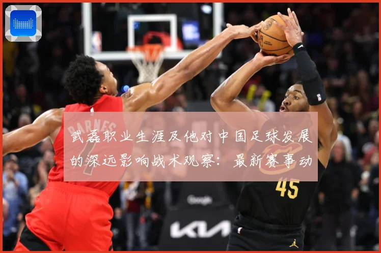 武磊职业生涯及他对中国足球发展的深远影响战术观察：最新赛事动态与深度分析