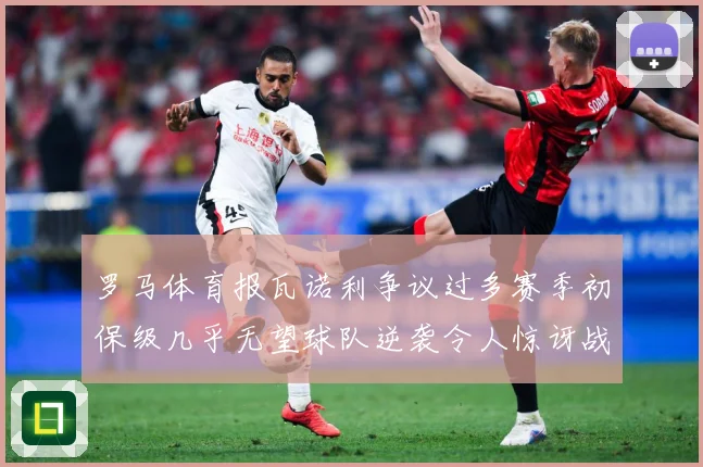 罗马体育报瓦诺利争议过多赛季初保级几乎无望球队逆袭令人惊讶战术观察：最新赛事动态与深度分析