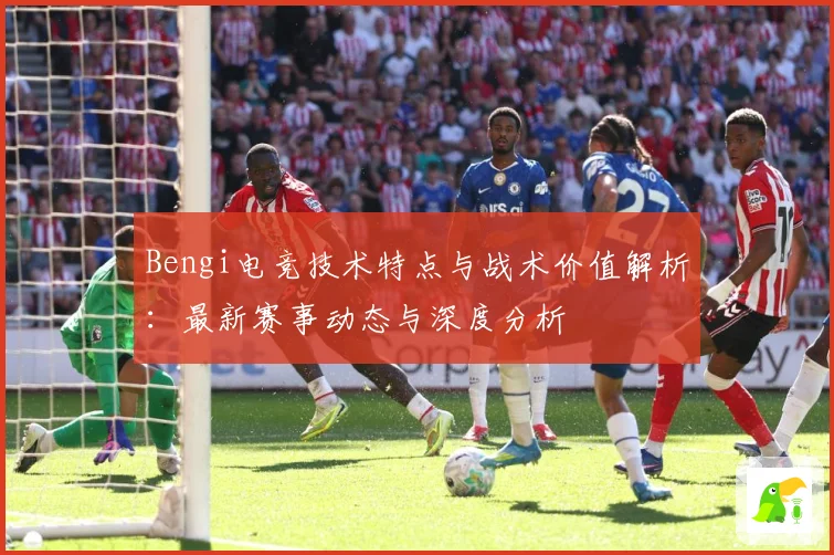 Bengi电竞技术特点与战术价值解析：最新赛事动态与深度分析