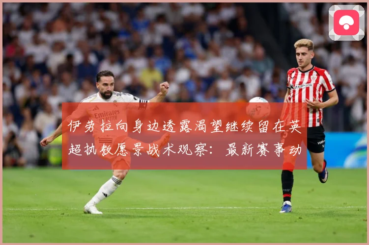 伊劳拉向身边透露渴望继续留在英超执教愿景战术观察：最新赛事动态与深度分析