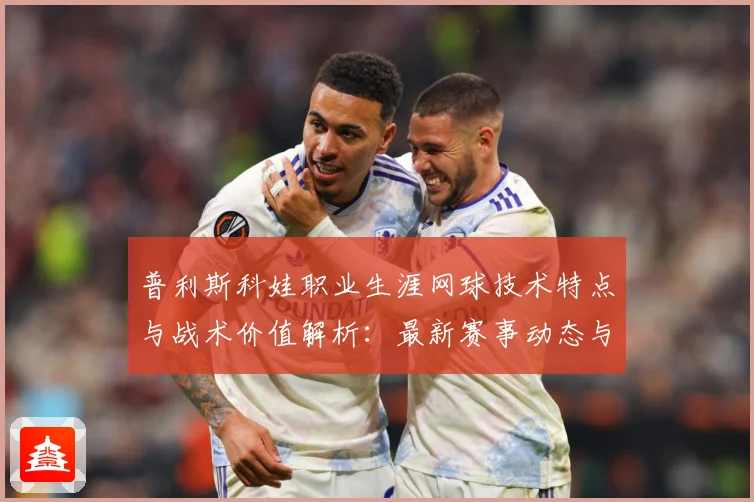 普利斯科娃职业生涯网球技术特点与战术价值解析：最新赛事动态与深度分析