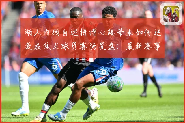 湖人内线自述拼搏心路蒂米如何逆袭成焦点球员赛场复盘：最新赛事动态与深度分析