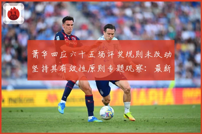 萧华回应六十五场评奖规则未改动坚持其有效性原则专题观察：最新赛事动态与深度分析