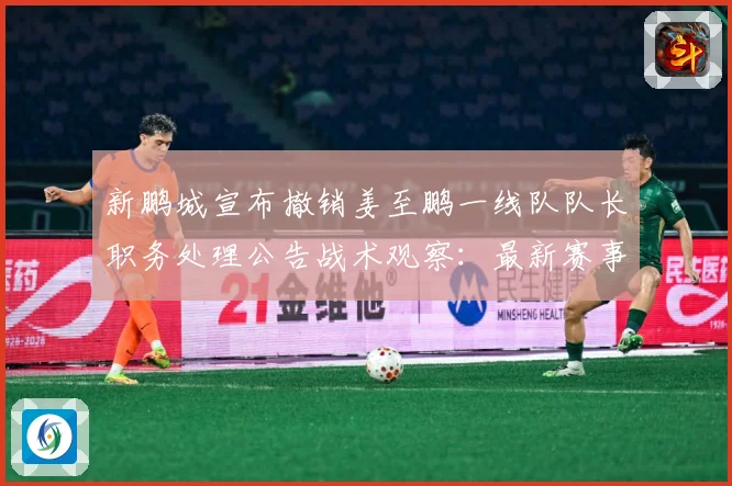 新鹏城宣布撤销姜至鹏一线队队长职务处理公告战术观察：最新赛事动态与深度分析
