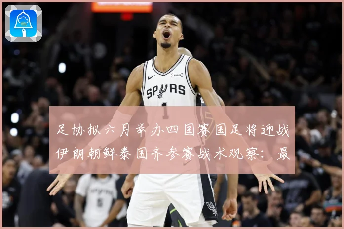 足协拟六月举办四国赛国足将迎战伊朗朝鲜泰国齐参赛战术观察：最新赛事动态与深度分析