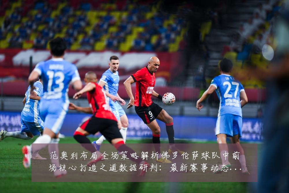 范奥利布局全场策略解析佛罗伦萨球队中前场核心打造之道数据研判:最新赛事动态与深度分析
