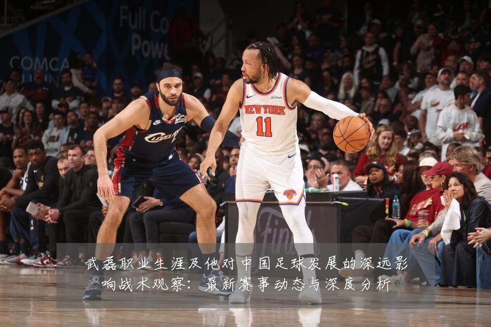武磊职业生涯及他对中国足球发展的深远影响战术观察：最新赛事动态与深度分析