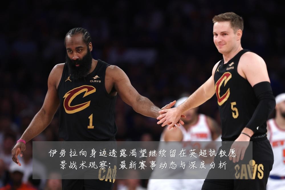 伊劳拉向身边透露渴望继续留在英超执教愿景战术观察：最新赛事动态与深度分析