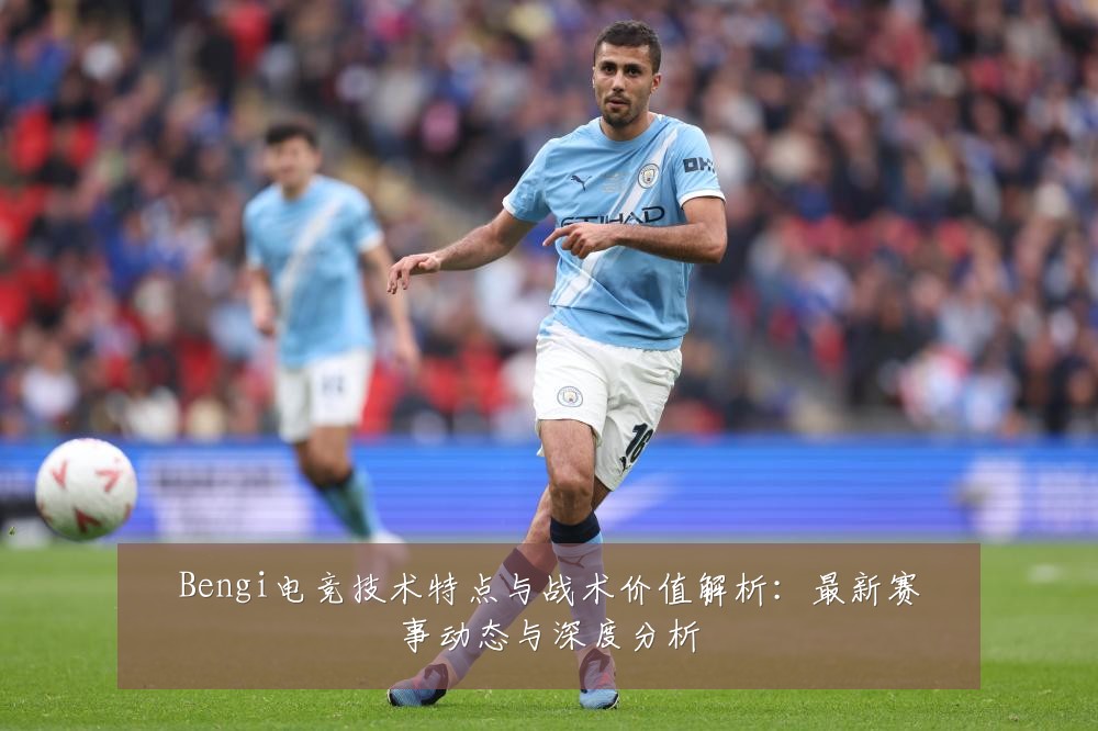 Bengi电竞技术特点与战术价值解析:最新赛事动态与深度分析
