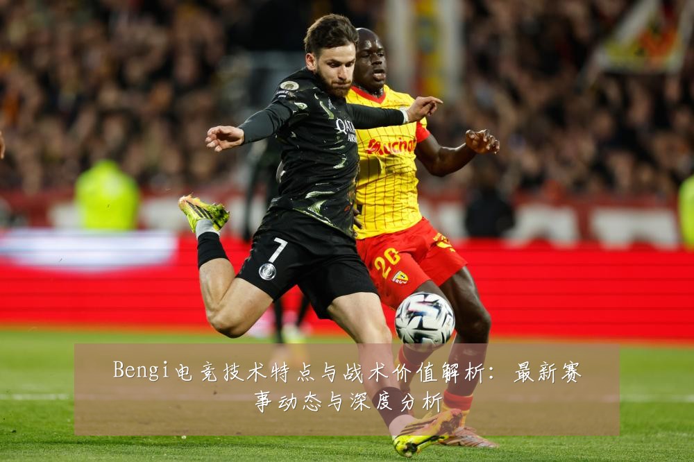 Bengi电竞技术特点与战术价值解析:最新赛事动态与深度分析