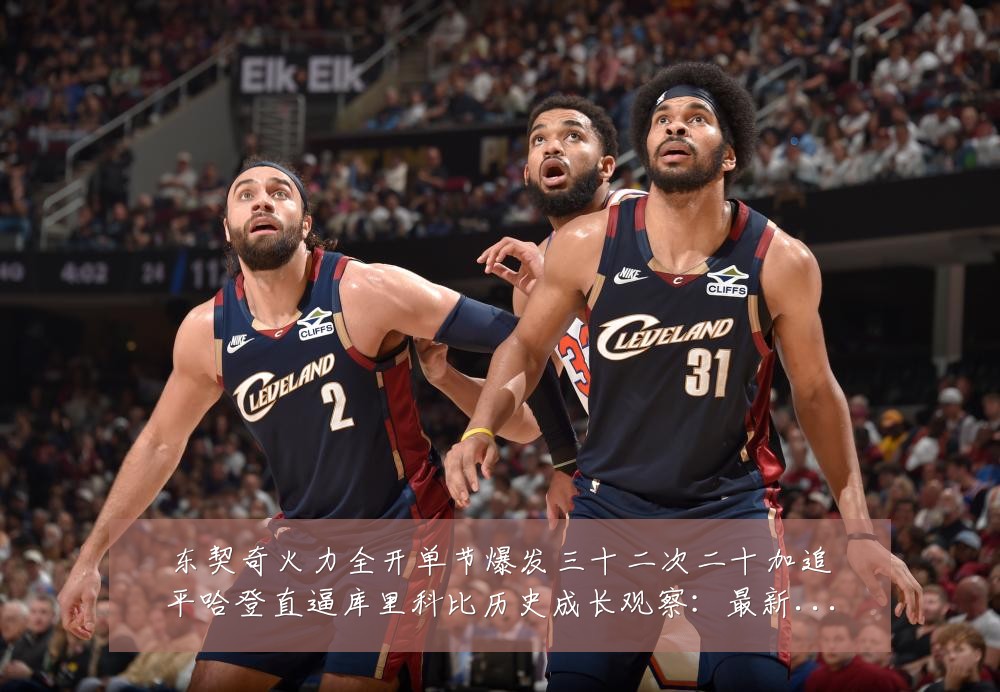 东契奇火力全开单节爆发三十二次二十加追平哈登直逼库里科比历史成长观察：最新赛事动态与深度分析